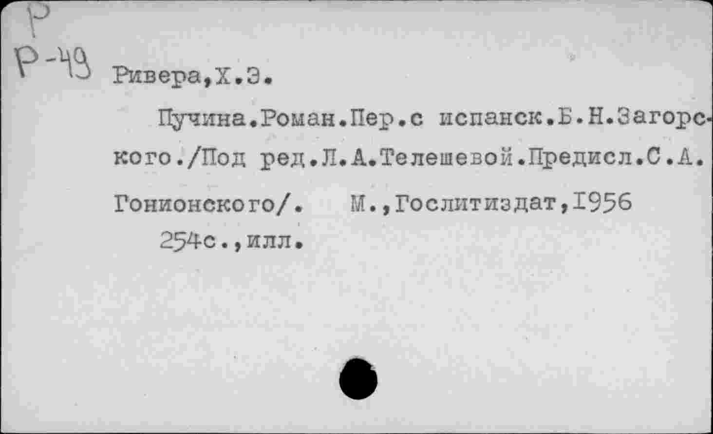 ﻿Ривера,Х.Э.
Пучина.Роман.Пер.с испанок.Б.Н.Загорс кого./Под ред.Л.А.Телешевой.Предисл.С.А. Гонионского/. М.»Гослитиздат,1956
254с.,илл.